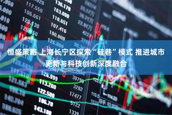 恒盛策略 上海长宁区探索“硅巷”模式 推进城市更新与科技创新深度融合