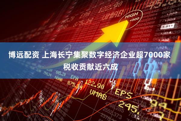 博远配资 上海长宁集聚数字经济企业超7000家 税收贡献近六成
