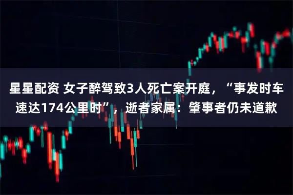 星星配资 女子醉驾致3人死亡案开庭，“事发时车速达174公里时”，逝者家属：肇事者仍未道歉