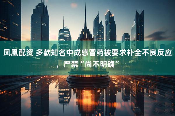 凤凰配资 多款知名中成感冒药被要求补全不良反应，严禁“尚不明确”
