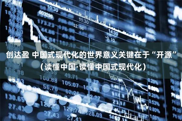 创达盈 中国式现代化的世界意义关键在于“开源”（读懂中国·读懂中国式现代化）