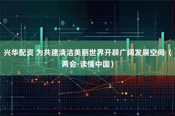 兴华配资 为共建清洁美丽世界开辟广阔发展空间（两会·读懂中国）