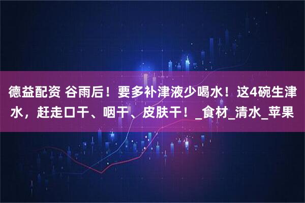 德益配资 谷雨后！要多补津液少喝水！这4碗生津水，赶走口干、咽干、皮肤干！_食材_清水_苹果