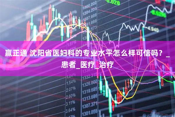 赢正通 沈阳省医妇科的专业水平怎么样可信吗？_患者_医疗_治疗