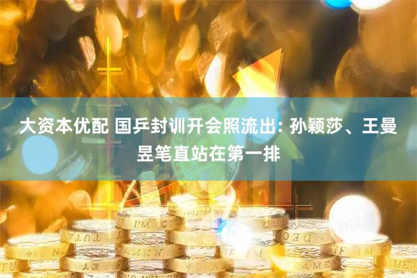 大资本优配 国乒封训开会照流出: 孙颖莎、王曼昱笔直站在第一排