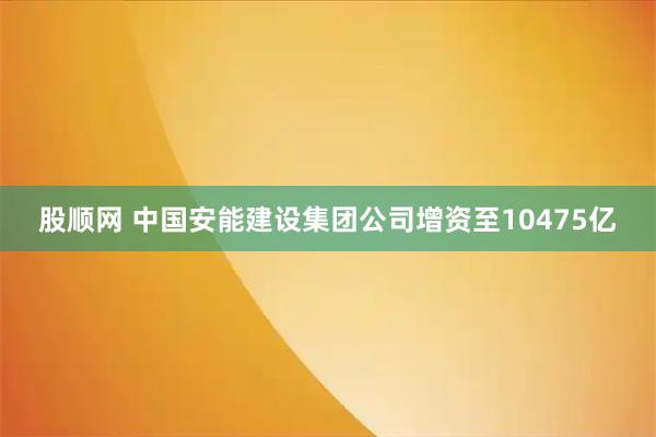 股顺网 中国安能建设集团公司增资至10475亿