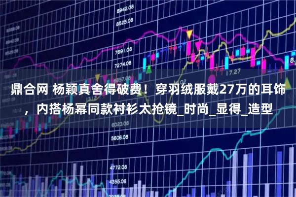 鼎合网 杨颖真舍得破费！穿羽绒服戴27万的耳饰，内搭杨幂同款衬衫太抢镜_时尚_显得_造型