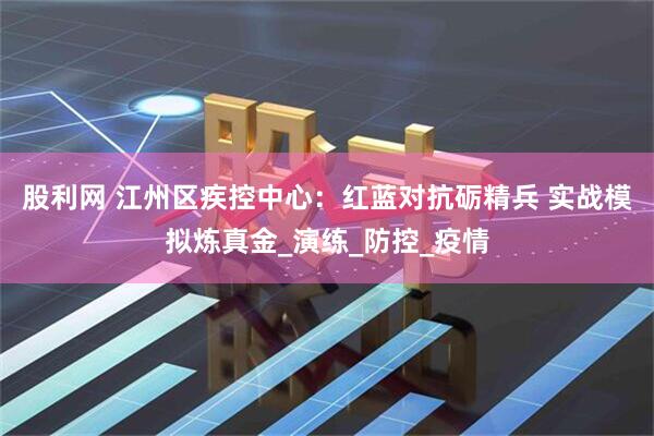 股利网 江州区疾控中心：红蓝对抗砺精兵 实战模拟炼真金_演练_防控_疫情