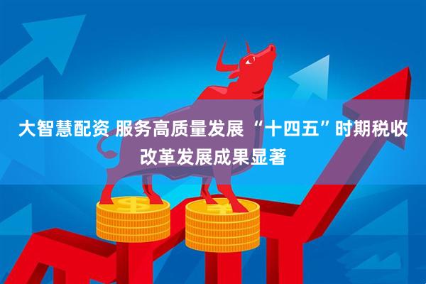 大智慧配资 服务高质量发展 “十四五”时期税收改革发展成果显著