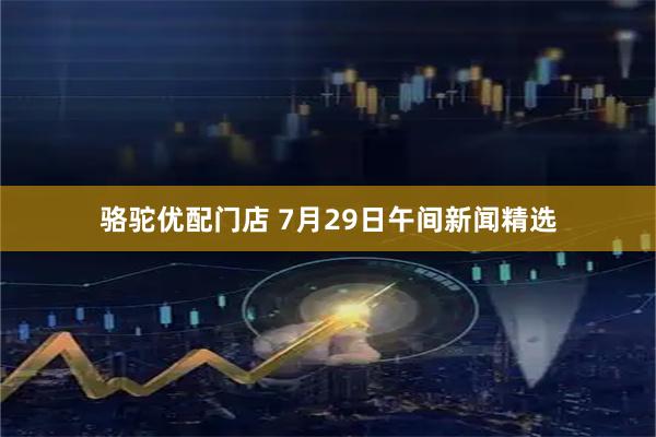骆驼优配门店 7月29日午间新闻精选