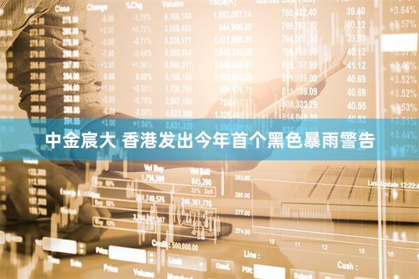 中金宸大 香港发出今年首个黑色暴雨警告