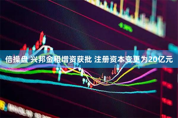 倍操盘 兴邦金租增资获批 注册资本变更为20亿元