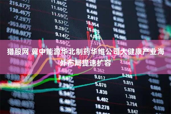 猎股网 冀中能源华北制药华维公司大健康产业海外布局提速扩容