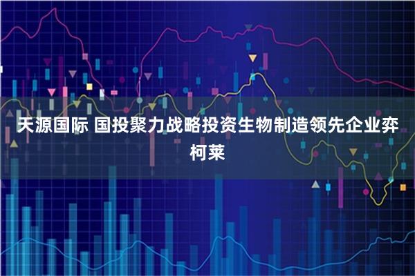 天源国际 国投聚力战略投资生物制造领先企业弈柯莱