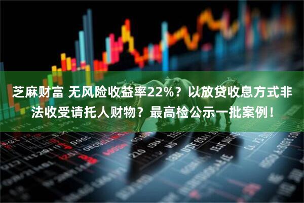 芝麻财富 无风险收益率22%？以放贷收息方式非法收受请托人财物？最高检公示一批案例！