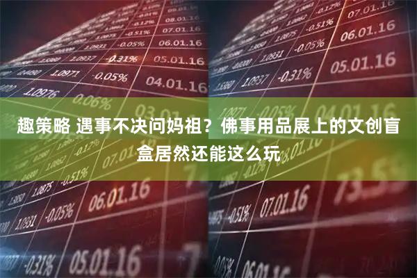 趣策略 遇事不决问妈祖？佛事用品展上的文创盲盒居然还能这么玩