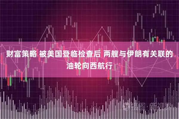 财富策略 被美国登临检查后 两艘与伊朗有关联的油轮向西航行