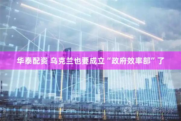 华泰配资 乌克兰也要成立“政府效率部”了