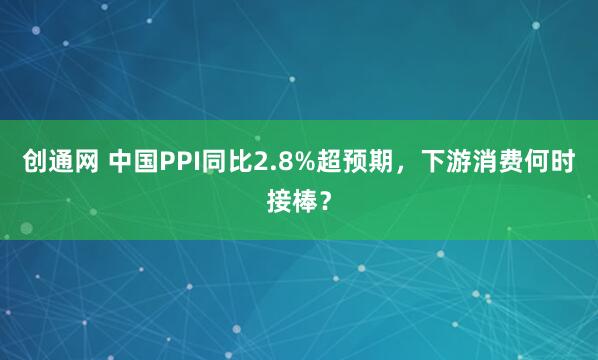 创通网 中国PPI同比2.8%超预期，下游消费何时接棒？