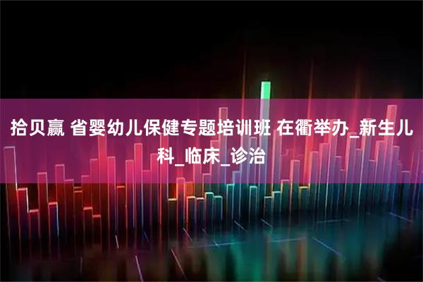 拾贝赢 省婴幼儿保健专题培训班 在衢举办_新生儿科_临床_诊治