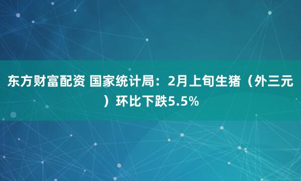 东方财富配资 国家统计局：2月上旬生猪（外三元）环比下跌5.5%