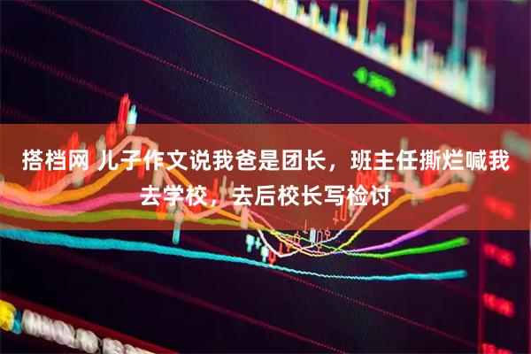 搭档网 儿子作文说我爸是团长，班主任撕烂喊我去学校，去后校长写检讨