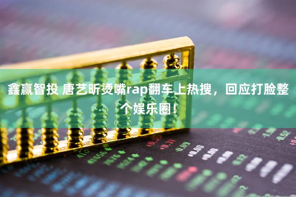 鑫赢智投 唐艺昕烫嘴rap翻车上热搜，回应打脸整个娱乐圈！