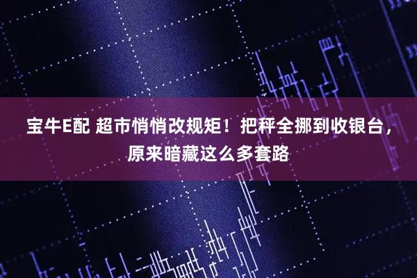 宝牛E配 超市悄悄改规矩！把秤全挪到收银台，原来暗藏这么多套路