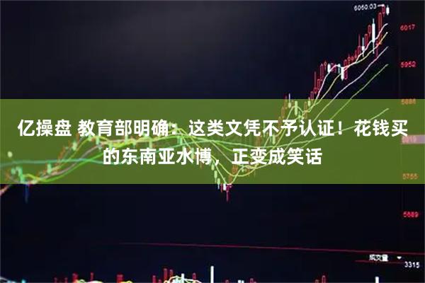 亿操盘 教育部明确：这类文凭不予认证！花钱买的东南亚水博，正变成笑话